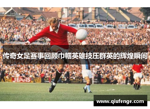 传奇女足赛事回顾巾帼英雄技压群英的辉煌瞬间