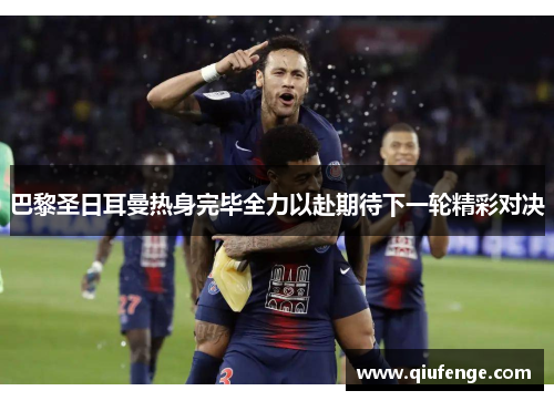 巴黎圣日耳曼热身完毕全力以赴期待下一轮精彩对决