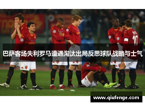 巴萨客场失利罗马遭遇淘汰出局反思球队战略与士气