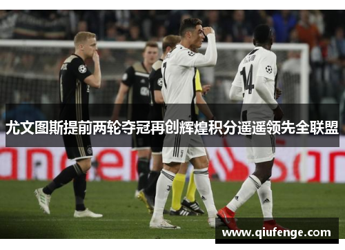 尤文图斯提前两轮夺冠再创辉煌积分遥遥领先全联盟
