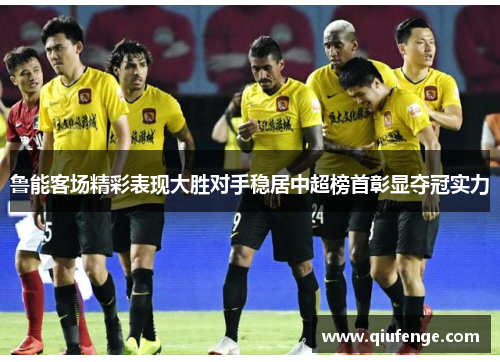 鲁能客场精彩表现大胜对手稳居中超榜首彰显夺冠实力