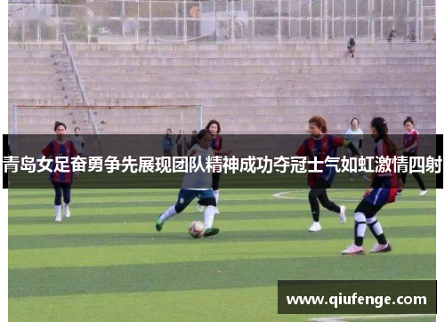青岛女足奋勇争先展现团队精神成功夺冠士气如虹激情四射