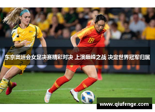 东京奥运会女足决赛精彩对决 上演巅峰之战 决定世界冠军归属