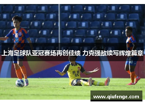 上海足球队亚冠赛场再创佳绩 力克强敌续写辉煌篇章
